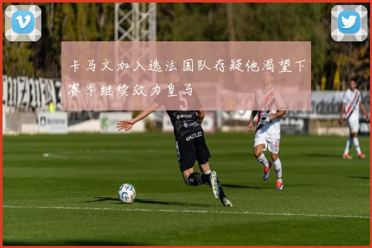 卡马文加入选法国队存疑他渴望下赛季继续效力皇马