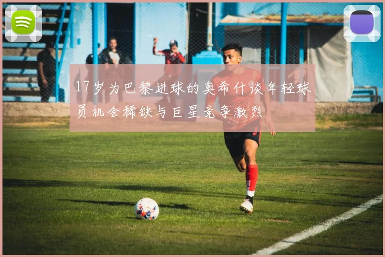 17岁为巴黎进球的奥希什谈年轻球员机会稀缺与巨星竞争激烈