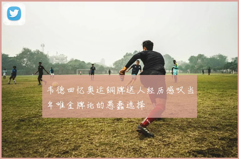 韦德回忆奥运铜牌送人经历感叹当年唯金牌论的愚蠢选择