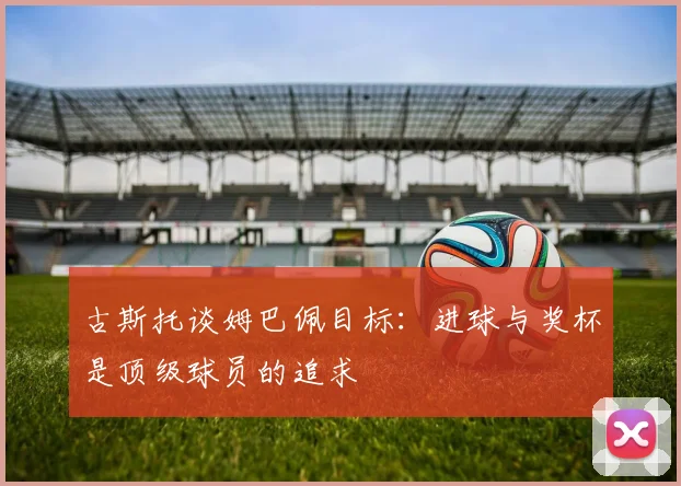 古斯托谈姆巴佩目标：进球与奖杯是顶级球员的追求