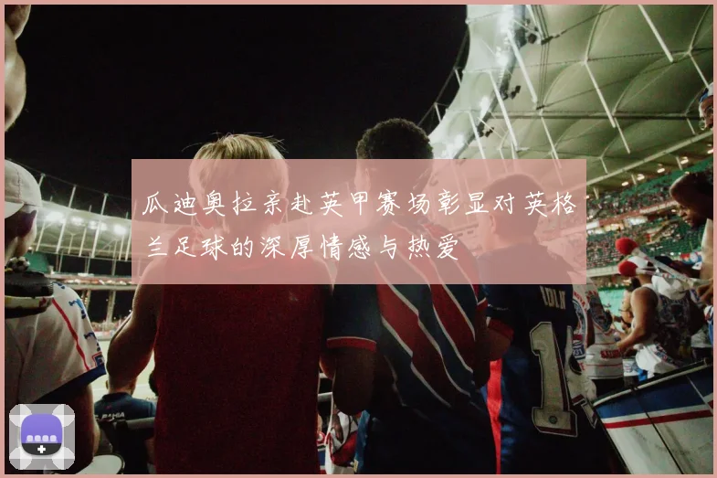 瓜迪奥拉亲赴英甲赛场彰显对英格兰足球的深厚情感与热爱