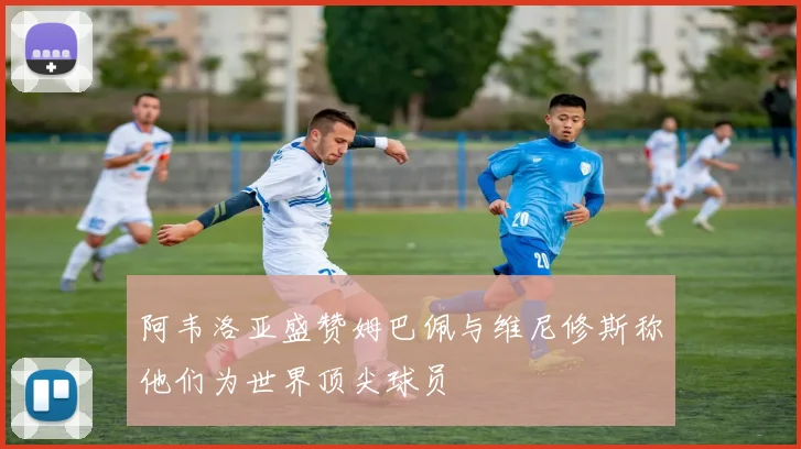 阿韦洛亚盛赞姆巴佩与维尼修斯称他们为世界顶尖球员