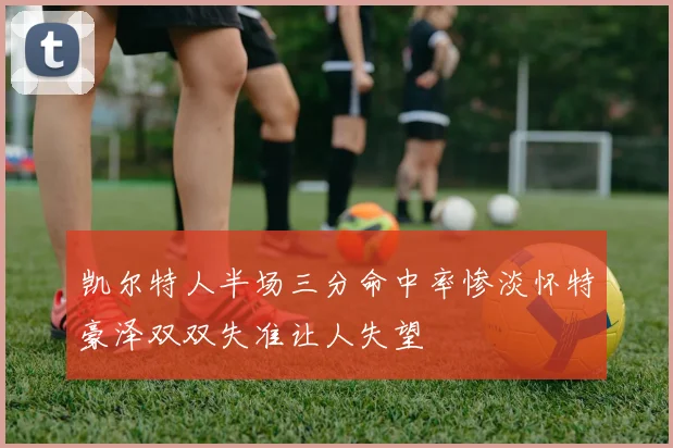 凯尔特人半场三分命中率惨淡怀特豪泽双双失准让人失望