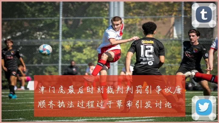 津门虎最后时刻裁判判罚引争议唐顺齐执法过程过于草率引发讨论