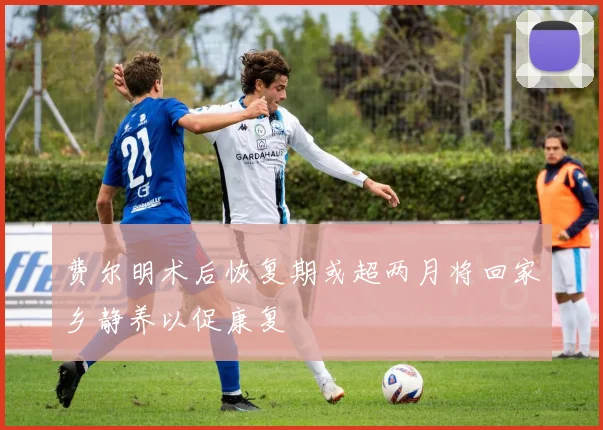 费尔明术后恢复期或超两月将回家乡静养以促康复