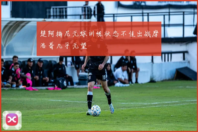 楚阿梅尼无球训练状态不佳出战摩洛哥几乎无望