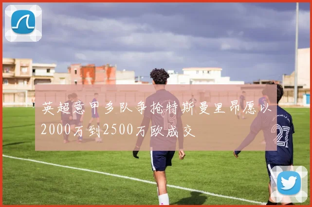 英超意甲多队争抢特斯曼里昂愿以2000万到2500万欧成交