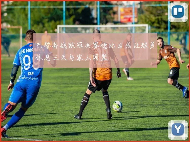 巴黎备战欧冠决赛德比后或让球员休息三天与家人团聚