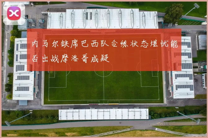 内马尔缺席巴西队合练状态堪忧能否出战摩洛哥成疑